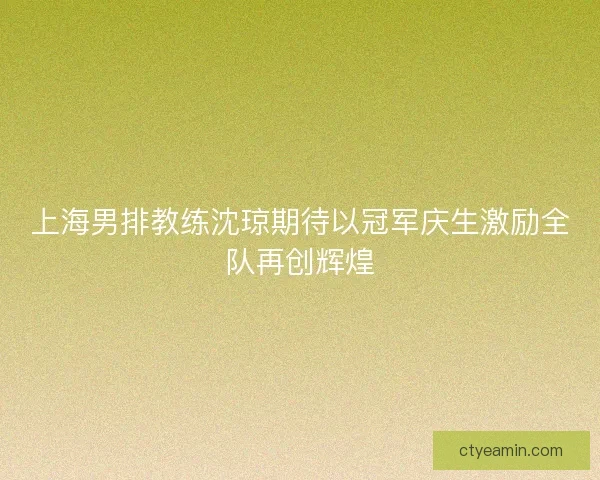 上海男排教练沈琼期待以冠军庆生激励全队再创辉煌