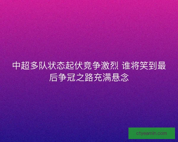 中超多队状态起伏竞争激烈 谁将笑到最后争冠之路充满悬念