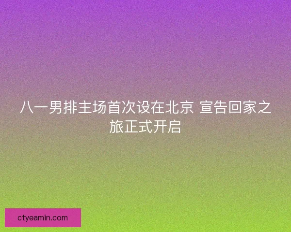 八一男排主场首次设在北京 宣告回家之旅正式开启