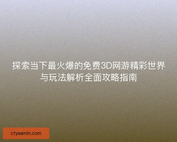 探索当下最火爆的免费3D网游精彩世界与玩法解析全面攻略指南