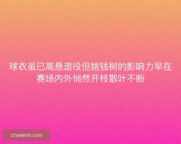 球衣虽已高悬退役但姚钱树的影响力早在赛场内外悄然开枝散叶不断