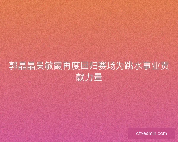 郭晶晶吴敏霞再度回归赛场为跳水事业贡献力量