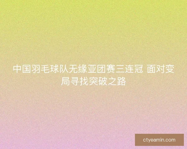 中国羽毛球队无缘亚团赛三连冠 面对变局寻找突破之路