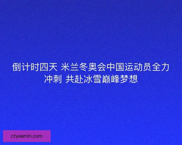 倒计时四天 米兰冬奥会中国运动员全力冲刺 共赴冰雪巅峰梦想